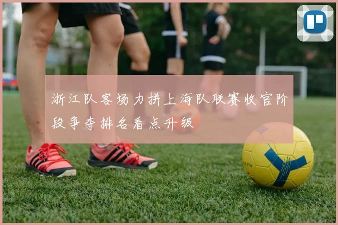 浙江队客场力拼上海队联赛收官阶段争夺排名看点升级