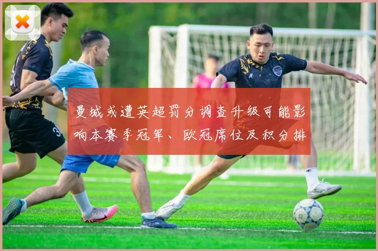 曼城或遭英超罚分调查升级可能影响本赛季冠军、欧冠席位及积分排名