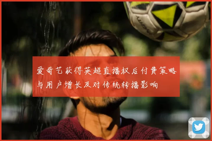 爱奇艺获得英超直播权后付费策略与用户增长及对传统转播影响