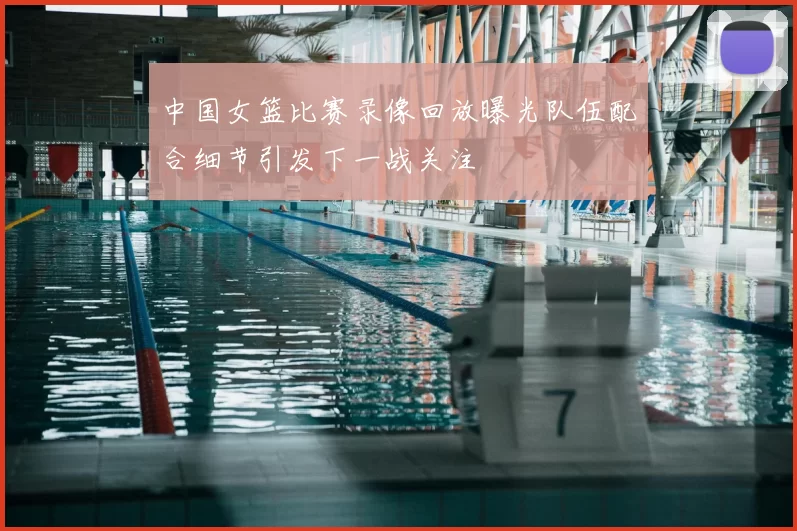 中国女篮比赛录像回放曝光队伍配合细节引发下一战关注