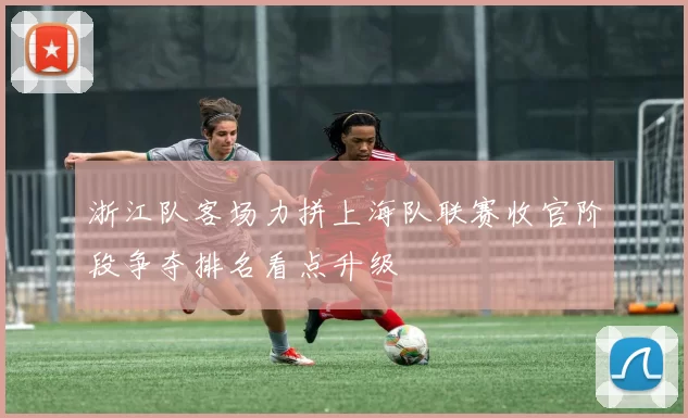 浙江队客场力拼上海队联赛收官阶段争夺排名看点升级
