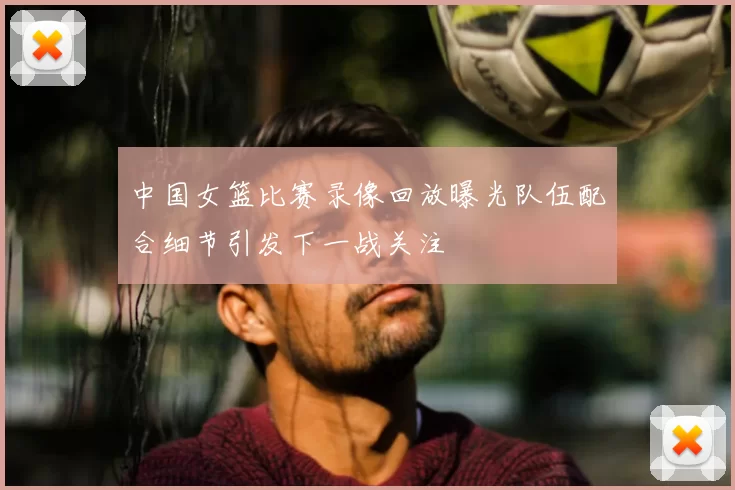 中国女篮比赛录像回放曝光队伍配合细节引发下一战关注
