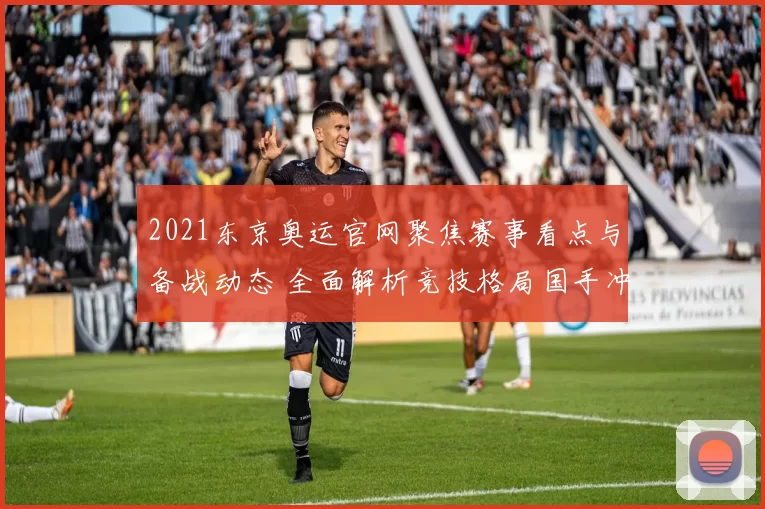 2021东京奥运官网聚焦赛事看点与备战动态 全面解析竞技格局国手冲金关键