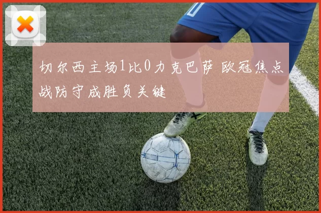 切尔西主场1比0力克巴萨 欧冠焦点战防守成胜负关键