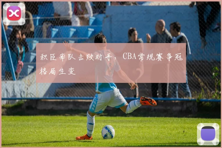 积臣率队击败对手，CBA常规赛争冠格局生变