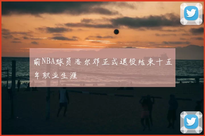 前NBA球员洛尔邓正式退役结束十五年职业生涯