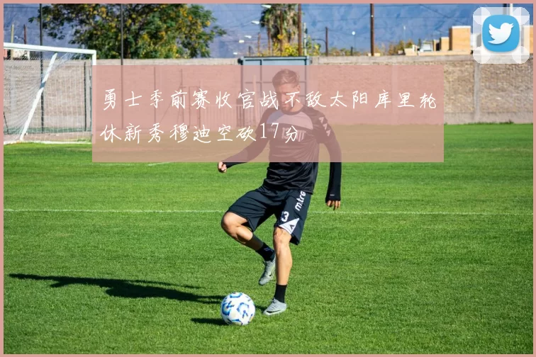 勇士季前赛收官战不敌太阳库里轮休新秀穆迪空砍17分