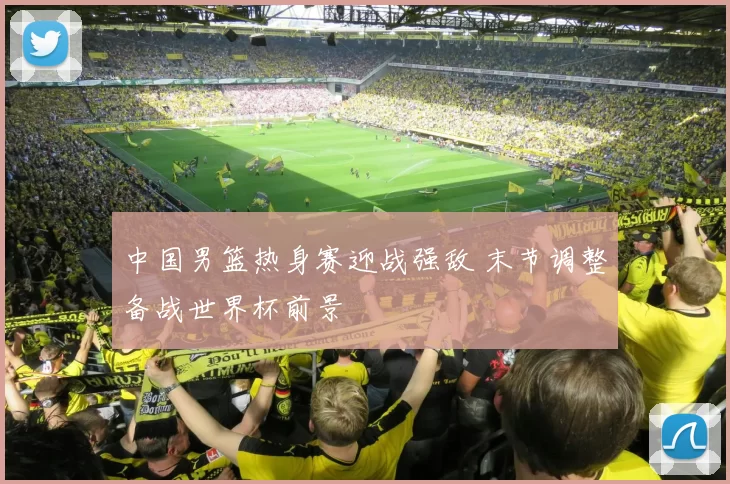 中国男篮热身赛迎战强敌 末节调整备战世界杯前景