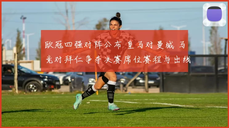 欧冠四强对阵公布 皇马对曼城 马竞对拜仁争夺决赛席位赛程与出线看点