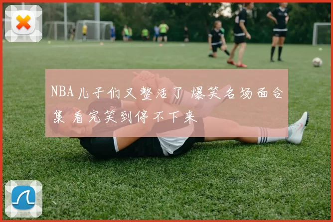 NBA儿子们又整活了 爆笑名场面合集 看完笑到停不下来