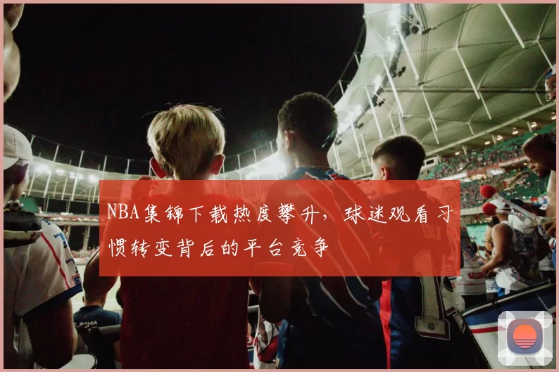 NBA集锦下载热度攀升，球迷观看习惯转变背后的平台竞争