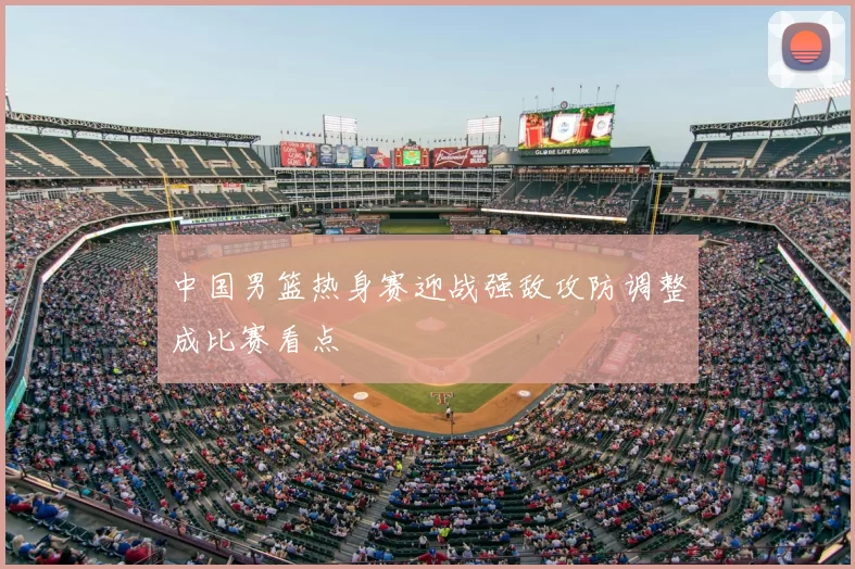 中国男篮热身赛迎战强敌攻防调整成比赛看点