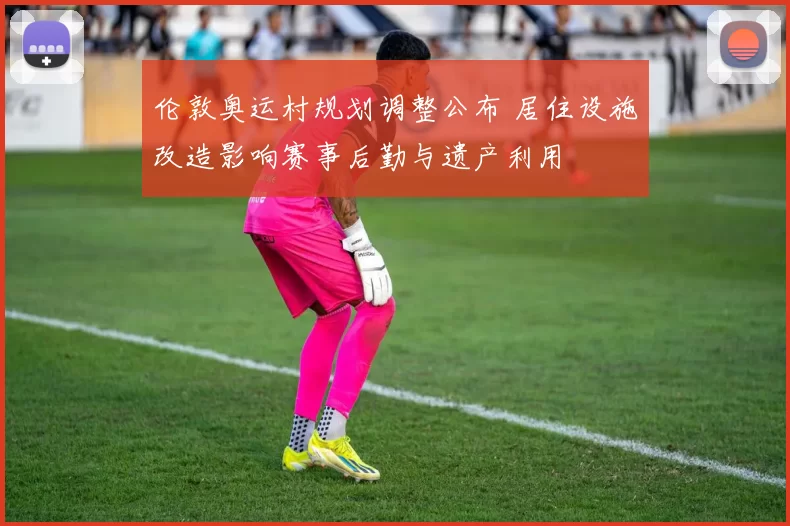 伦敦奥运村规划调整公布 居住设施改造影响赛事后勤与遗产利用