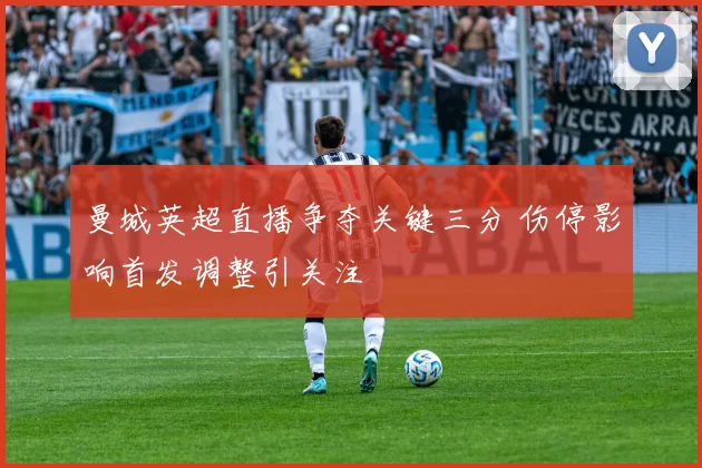 曼城英超直播争夺关键三分 伤停影响首发调整引关注