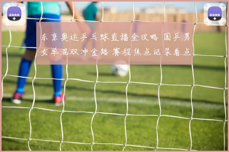 东京奥运乒乓球直播全攻略 国乒男女单混双冲金路 赛程焦点记录看点