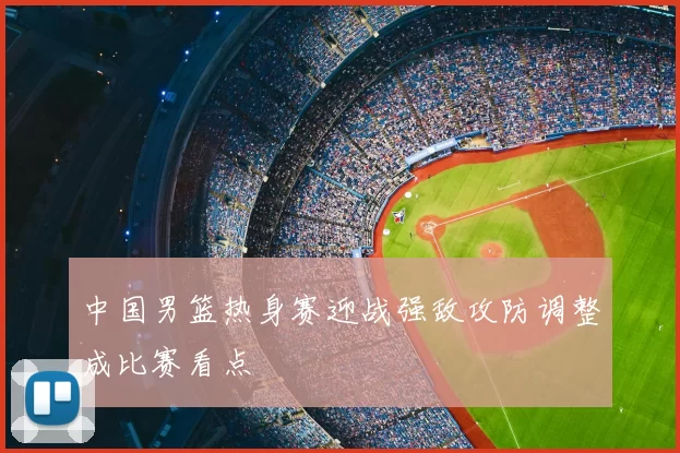 中国男篮热身赛迎战强敌攻防调整成比赛看点