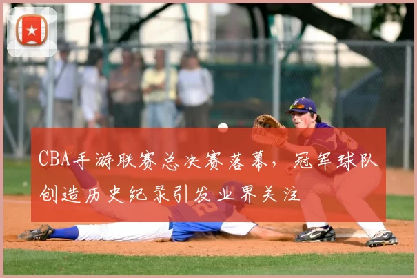 CBA手游联赛总决赛落幕，冠军球队创造历史纪录引发业界关注