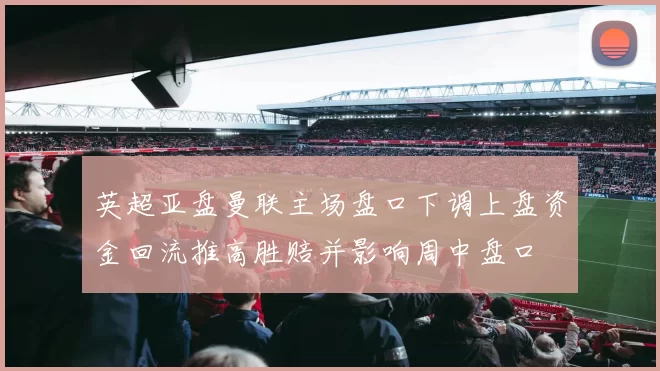 英超亚盘曼联主场盘口下调上盘资金回流推高胜赔并影响周中盘口