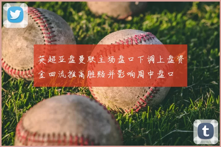 英超亚盘曼联主场盘口下调上盘资金回流推高胜赔并影响周中盘口