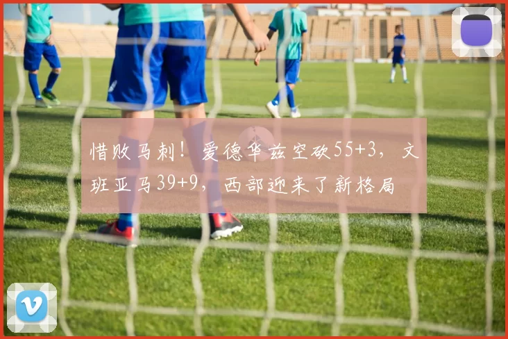 惜败马刺！爱德华兹空砍55+3，文班亚马39+9，西部迎来了新格局