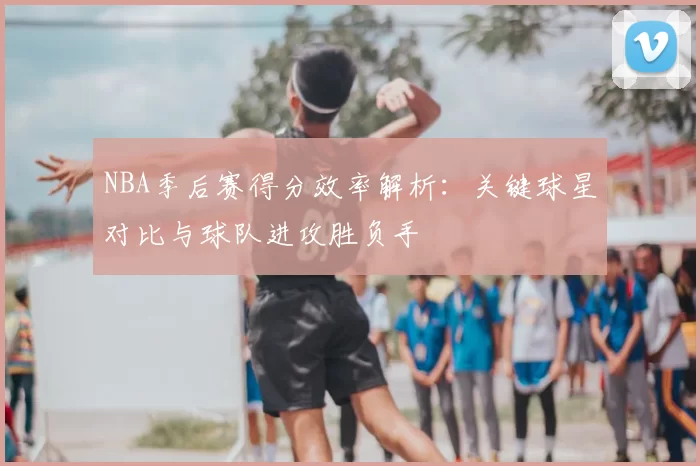 NBA季后赛得分效率解析：关键球星对比与球队进攻胜负手
