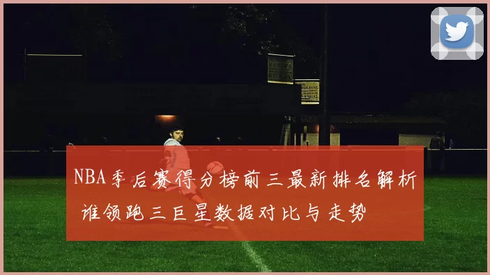 NBA季后赛得分榜前三最新排名解析 谁领跑三巨星数据对比与走势