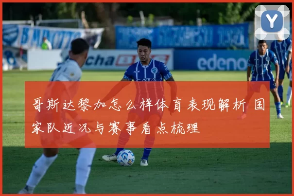 哥斯达黎加怎么样体育表现解析 国家队近况与赛事看点梳理