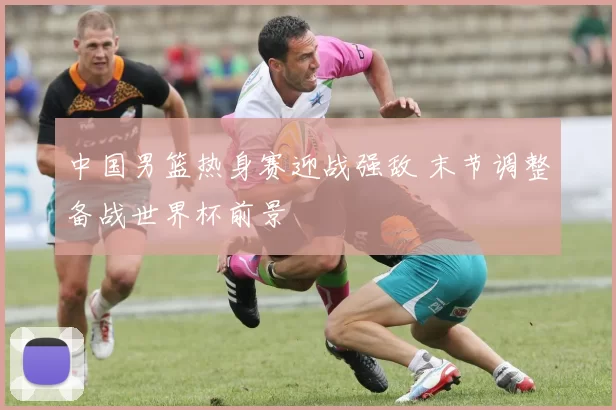 中国男篮热身赛迎战强敌 末节调整备战世界杯前景