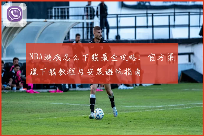 NBA游戏怎么下载最全攻略：官方渠道下载教程与安装避坑指南
