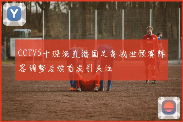 CCTV5十现场直播国足备战世预赛阵容调整后续首发引关注
