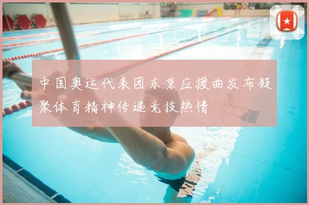 中国奥运代表团东京应援曲发布凝聚体育精神传递竞技热情