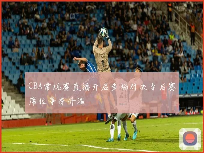 CBA常规赛直播开启多场对决季后赛席位争夺升温