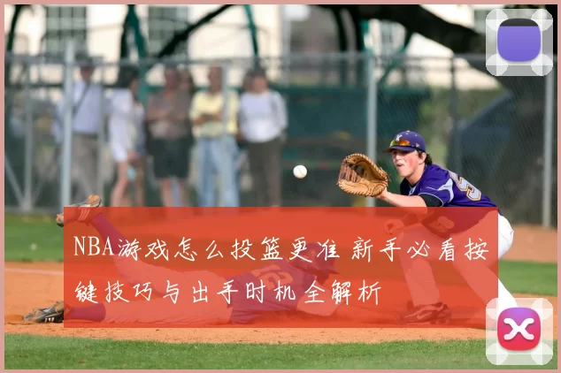 NBA游戏怎么投篮更准 新手必看按键技巧与出手时机全解析
