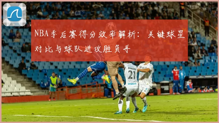NBA季后赛得分效率解析：关键球星对比与球队进攻胜负手