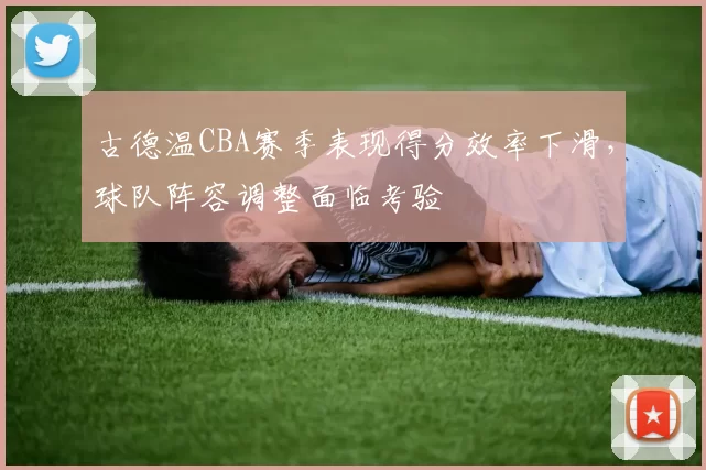 古德温CBA赛季表现得分效率下滑，球队阵容调整面临考验