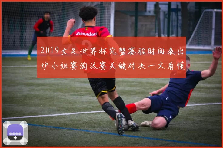 2019女足世界杯完整赛程时间表出炉小组赛淘汰赛关键对决一文看懂