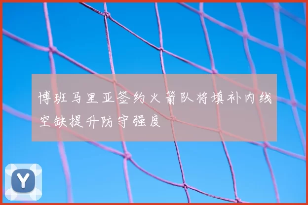 博班马里亚签约火箭队将填补内线空缺提升防守强度