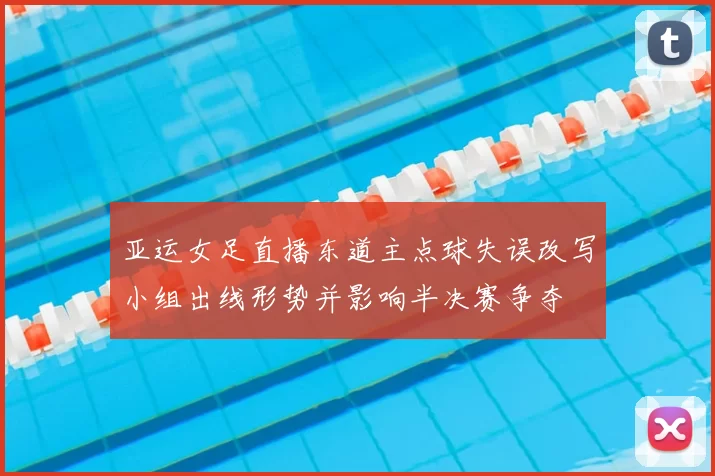 亚运女足直播东道主点球失误改写小组出线形势并影响半决赛争夺