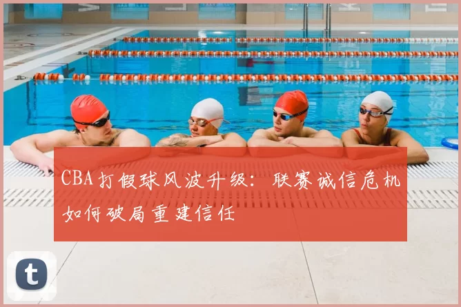 CBA打假球风波升级：联赛诚信危机如何破局重建信任