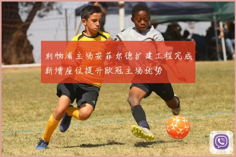利物浦主场安菲尔德扩建工程完成新增座位提升欧冠主场优势