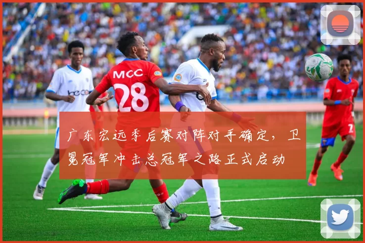 广东宏远季后赛对阵对手确定，卫冕冠军冲击总冠军之路正式启动