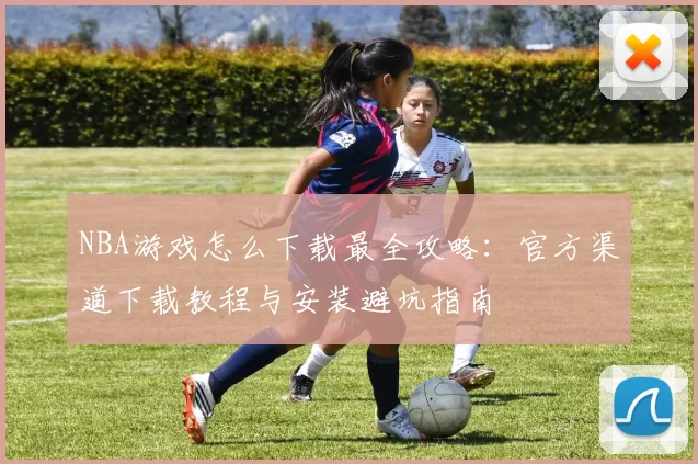 NBA游戏怎么下载最全攻略：官方渠道下载教程与安装避坑指南