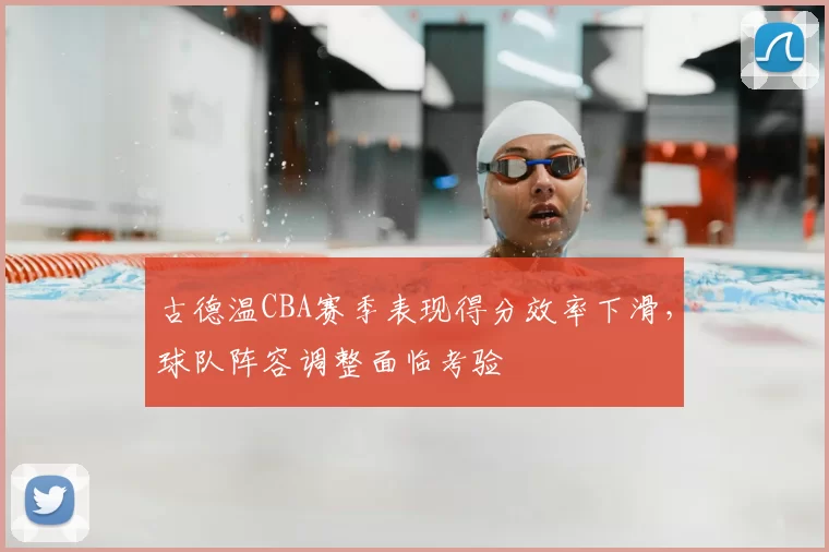 古德温CBA赛季表现得分效率下滑，球队阵容调整面临考验