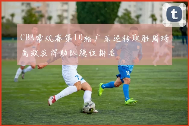 CBA常规赛第10轮广东逆转取胜周琦高效发挥助队稳住排名