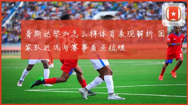 哥斯达黎加怎么样体育表现解析 国家队近况与赛事看点梳理