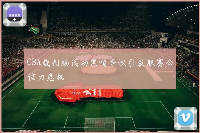 CBA裁判杨茂功黑哨争议引发联赛公信力危机