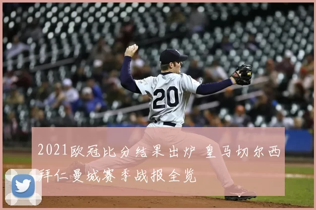 2021欧冠比分结果出炉 皇马切尔西拜仁曼城赛季战报全览