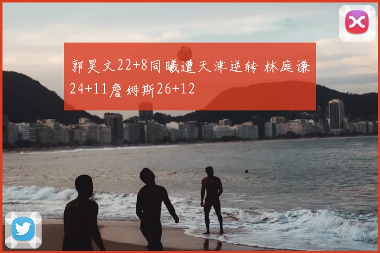 郭昊文22+8同曦遭天津逆转 林庭谦24+11詹姆斯26+12