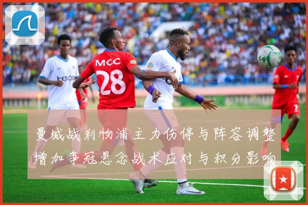 曼城战利物浦主力伤停与阵容调整增加争冠悬念战术应对与积分影响需关注