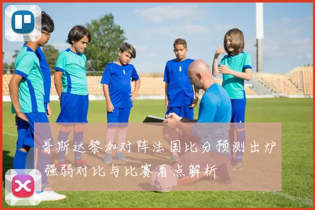 哥斯达黎加对阵法国比分预测出炉 强弱对比与比赛看点解析